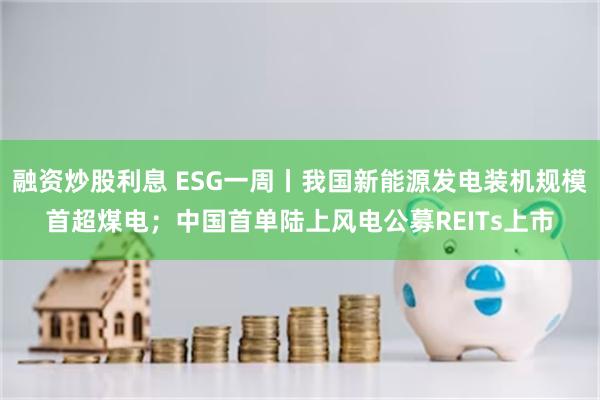 融资炒股利息 ESG一周丨我国新能源发电装机规模首超煤电；中国首单陆上风电公募REITs上市