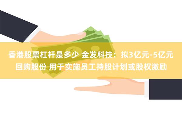 香港股票杠杆是多少 金发科技：拟3亿元-5亿元回购股份 用于实施员工持股计划或股权激励