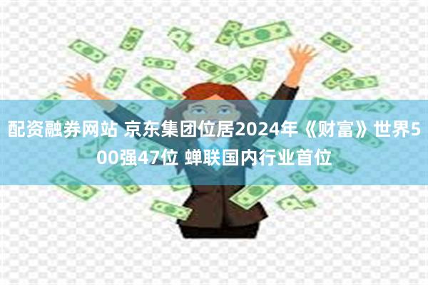 配资融券网站 京东集团位居2024年《财富》世界500强47位 蝉联国内行业首位