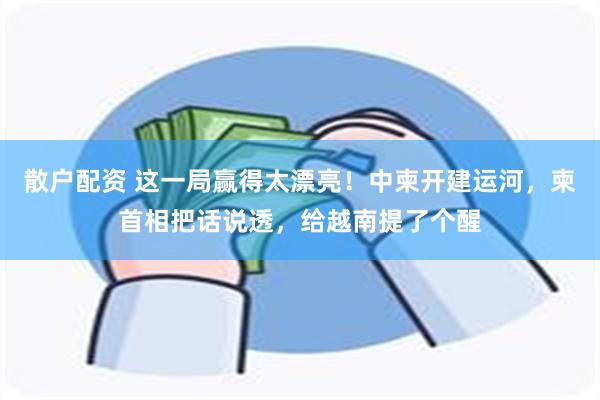 散户配资 这一局赢得太漂亮！中柬开建运河，柬首相把话说透，给越南提了个醒