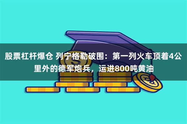 股票杠杆爆仓 列宁格勒破围：第一列火车顶着4公里外的德军炮兵，运进800吨黄油