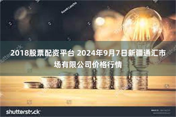 2018股票配资平台 2024年9月7日新疆通汇市场有限公司