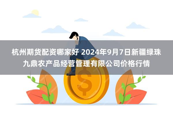 杭州期货配资哪家好 2024年9月7日新疆绿珠九鼎农产品经营