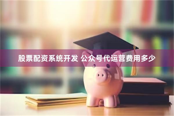 股票配资系统开发 公众号代运营费用多少