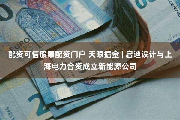 配资可信股票配资门户 天眼掘金 | 启迪设计与上海电力合资成