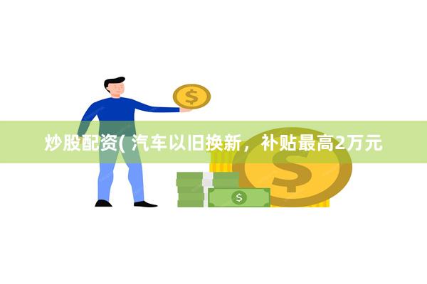 炒股配资( 汽车以旧换新，补贴最高2万元