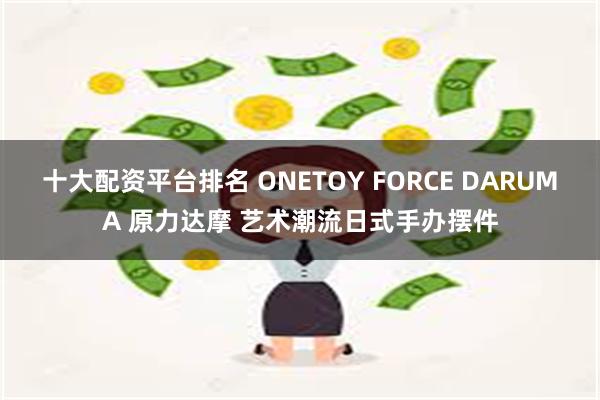 十大配资平台排名 ONETOY FORCE DARUMA 原力达摩 艺术潮流日式手办摆件