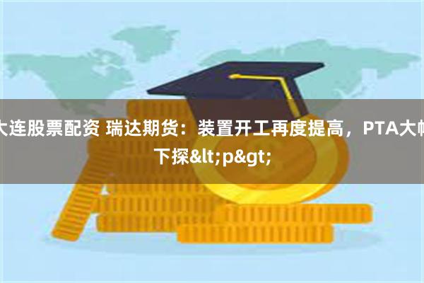 大连股票配资 瑞达期货：装置开工再度提高，PTA大幅下探&l