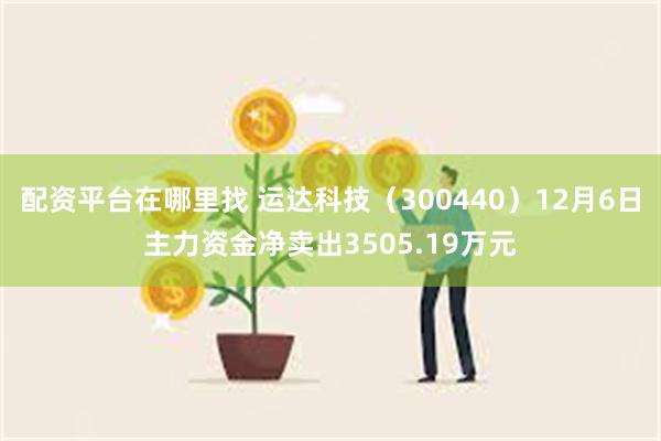 配资平台在哪里找 运达科技（300440）12月6日主力资金净卖出3505.19万元