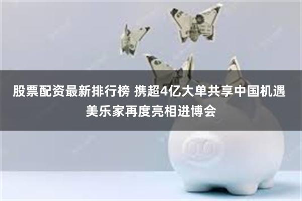 股票配资最新排行榜 携超4亿大单共享中国机遇 美乐家再度亮相进博会