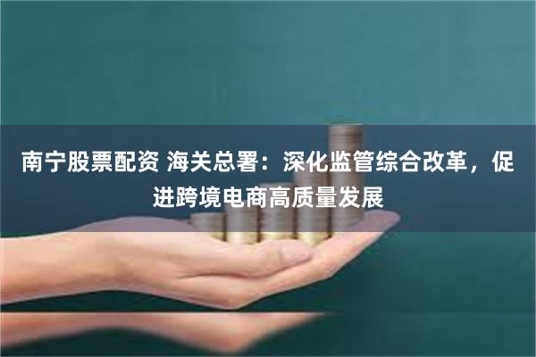 南宁股票配资 海关总署：深化监管综合改革，促进跨境电商高质量