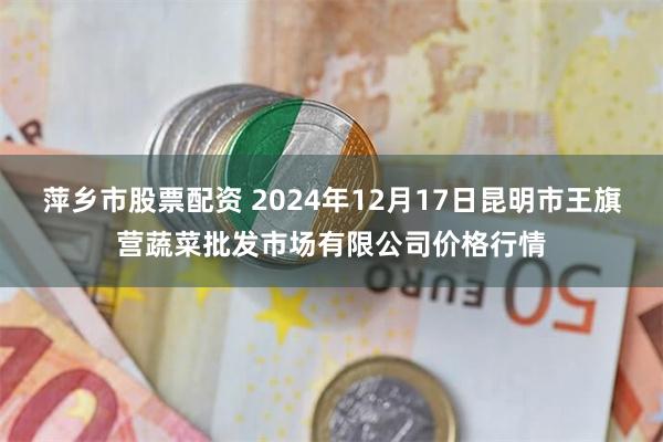 萍乡市股票配资 2024年12月17日昆明市王旗营蔬菜批发市