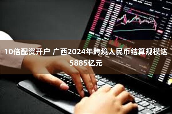 10倍配资开户 广西2024年跨境人民币结算规模达5885亿