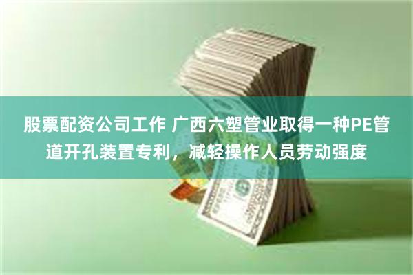 股票配资公司工作 广西六塑管业取得一种PE管道开孔装置专利，