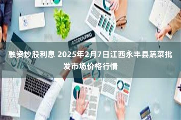 融资炒股利息 2025年2月7日江西永丰县蔬菜批发市场价格行