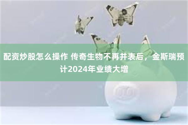 配资炒股怎么操作 传奇生物不再并表后，金斯瑞预计2024年业