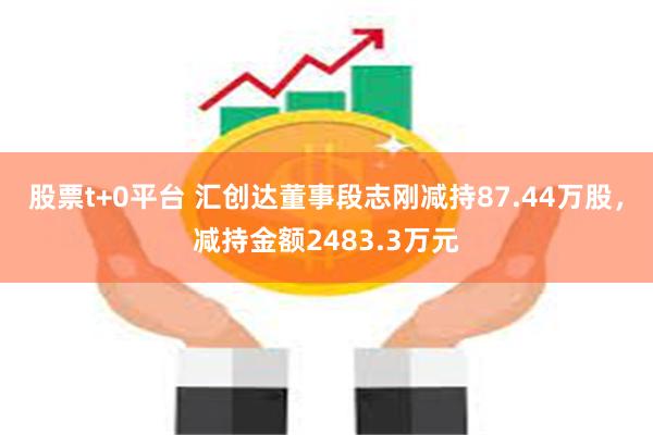 股票t+0平台 汇创达董事段志刚减持87.44万股，减持金额