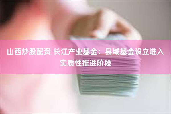 山西炒股配资 长江产业基金：县域基金设立进入实质性推进阶段