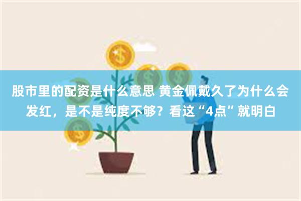 股市里的配资是什么意思 黄金佩戴久了为什么会发红，是不是纯度