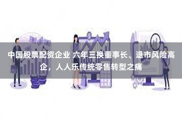 中国股票配资企业 六年三换董事长、退市风险高企，人人乐传统零