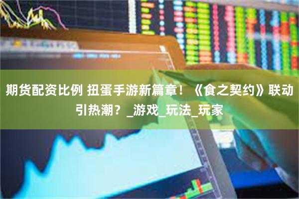 期货配资比例 扭蛋手游新篇章！《食之契约》联动引热潮？_游戏
